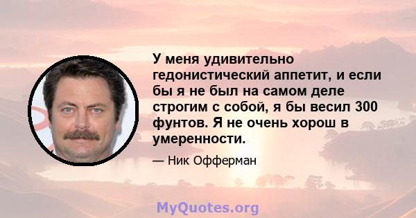 У меня удивительно гедонистический аппетит, и если бы я не был на самом деле строгим с собой, я бы весил 300 фунтов. Я не очень хорош в умеренности.