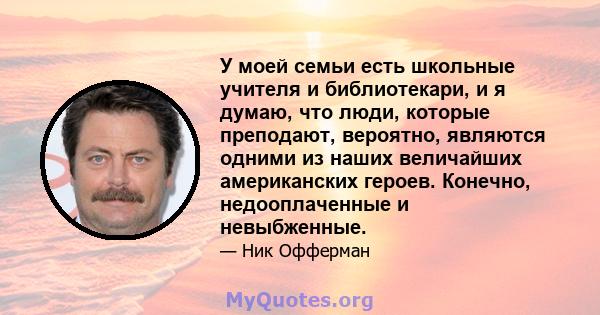 У моей семьи есть школьные учителя и библиотекари, и я думаю, что люди, которые преподают, вероятно, являются одними из наших величайших американских героев. Конечно, недооплаченные и невыбженные.