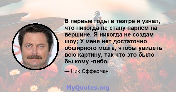 В первые годы в театре я узнал, что никогда не стану парнем на вершине. Я никогда не создам шоу; У меня нет достаточно обширного мозга, чтобы увидеть всю картину, так что это было бы кому -либо.