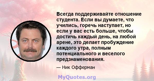 Всегда поддерживайте отношение студента. Если вы думаете, что учились, горечь наступает, но если у вас есть больше, чтобы достичь каждый день, на любой арене, это делает пробуждение каждого утра, полным потенциального и 