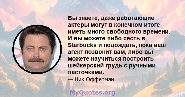 Вы знаете, даже работающие актеры могут в конечном итоге иметь много свободного времени. И вы можете либо сесть в Starbucks и подождать, пока ваш агент позвонит вам, либо вы можете научиться построить шейкерский грудь с 