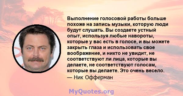 Выполнение голосовой работы больше похоже на запись музыки, которую люди будут слушать. Вы создаете устный опыт, используя любые навороты, которые у вас есть в голосе, и вы можете закрыть глаза и использовать свое