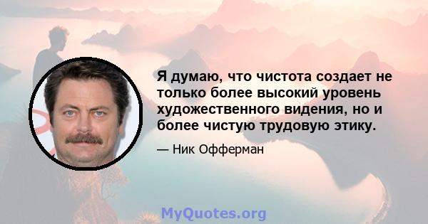 Я думаю, что чистота создает не только более высокий уровень художественного видения, но и более чистую трудовую этику.