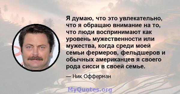 Я думаю, что это увлекательно, что я обращаю внимание на то, что люди воспринимают как уровень мужественности или мужества, когда среди моей семьи фермеров, фельдшеров и обычных американцев я своего рода сисси в своей