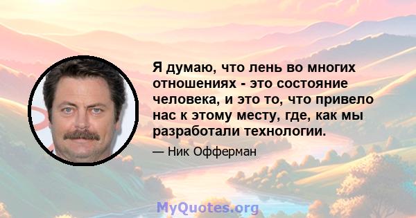 Я думаю, что лень во многих отношениях - это состояние человека, и это то, что привело нас к этому месту, где, как мы разработали технологии.