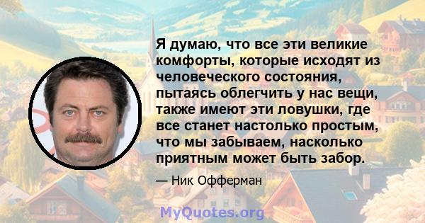 Я думаю, что все эти великие комфорты, которые исходят из человеческого состояния, пытаясь облегчить у нас вещи, также имеют эти ловушки, где все станет настолько простым, что мы забываем, насколько приятным может быть