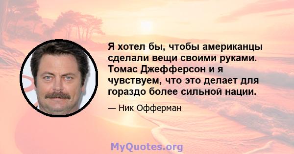 Я хотел бы, чтобы американцы сделали вещи своими руками. Томас Джефферсон и я чувствуем, что это делает для гораздо более сильной нации.