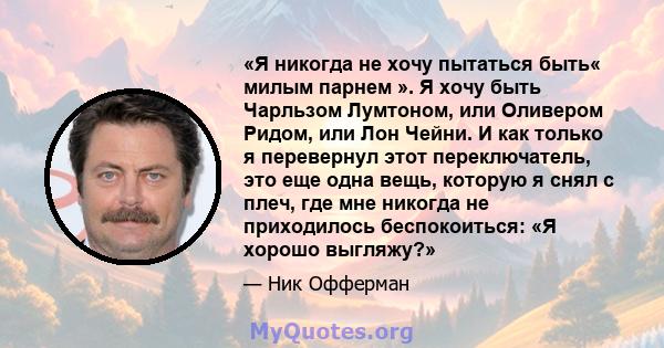 «Я никогда не хочу пытаться быть« милым парнем ». Я хочу быть Чарльзом Лумтоном, или Оливером Ридом, или Лон Чейни. И как только я перевернул этот переключатель, это еще одна вещь, которую я снял с плеч, где мне никогда 