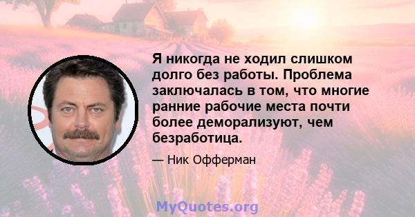 Я никогда не ходил слишком долго без работы. Проблема заключалась в том, что многие ранние рабочие места почти более деморализуют, чем безработица.