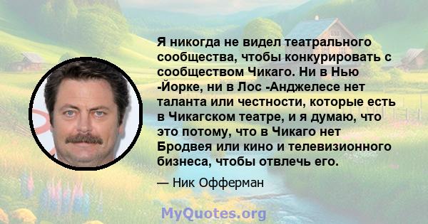 Я никогда не видел театрального сообщества, чтобы конкурировать с сообществом Чикаго. Ни в Нью -Йорке, ни в Лос -Анджелесе нет таланта или честности, которые есть в Чикагском театре, и я думаю, что это потому, что в