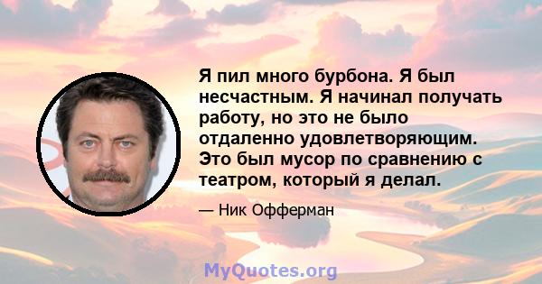 Я пил много бурбона. Я был несчастным. Я начинал получать работу, но это не было отдаленно удовлетворяющим. Это был мусор по сравнению с театром, который я делал.