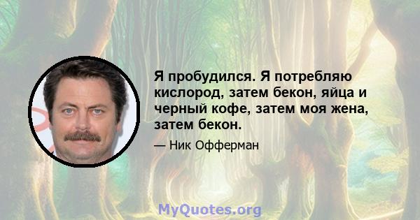 Я пробудился. Я потребляю кислород, затем бекон, яйца и черный кофе, затем моя жена, затем бекон.