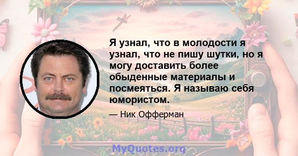 Я узнал, что в молодости я узнал, что не пишу шутки, но я могу доставить более обыденные материалы и посмеяться. Я называю себя юмористом.