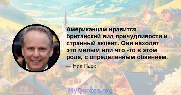 Американцам нравится британский вид причудливости и странный акцент. Они находят это милым или что -то в этом роде, с определенным обаянием.