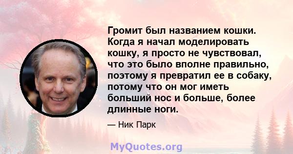 Громит был названием кошки. Когда я начал моделировать кошку, я просто не чувствовал, что это было вполне правильно, поэтому я превратил ее в собаку, потому что он мог иметь больший нос и больше, более длинные ноги.