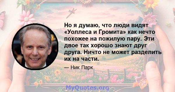 Но я думаю, что люди видят «Уоллеса и Громита» как нечто похожее на пожилую пару. Эти двое так хорошо знают друг друга. Ничто не может разделить их на части.