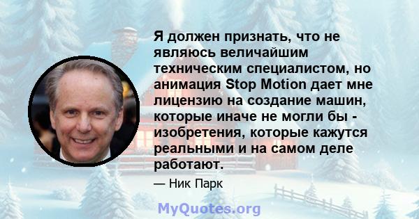 Я должен признать, что не являюсь величайшим техническим специалистом, но анимация Stop Motion дает мне лицензию на создание машин, которые иначе не могли бы - изобретения, которые кажутся реальными и на самом деле