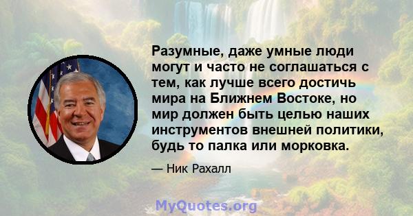 Разумные, даже умные люди могут и часто не соглашаться с тем, как лучше всего достичь мира на Ближнем Востоке, но мир должен быть целью наших инструментов внешней политики, будь то палка или морковка.