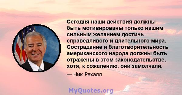 Сегодня наши действия должны быть мотивированы только нашим сильным желанием достичь справедливого и длительного мира. Сострадание и благотворительность американского народа должны быть отражены в этом законодательстве, 