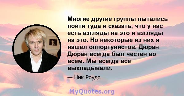 Многие другие группы пытались пойти туда и сказать, что у нас есть взгляды на это и взгляды на это. Но некоторые из них я нашел оппортунистов. Дюран Дюран всегда был честен во всем. Мы всегда все выкладывали.