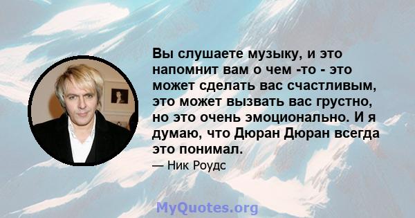 Вы слушаете музыку, и это напомнит вам о чем -то - это может сделать вас счастливым, это может вызвать вас грустно, но это очень эмоционально. И я думаю, что Дюран Дюран всегда это понимал.