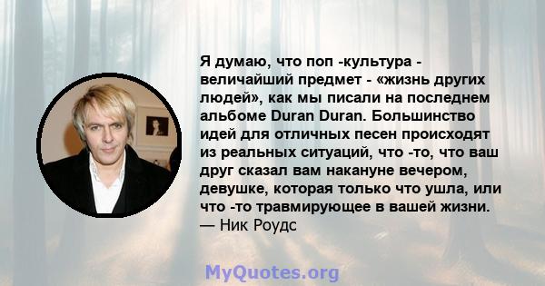 Я думаю, что поп -культура - величайший предмет - «жизнь других людей», как мы писали на последнем альбоме Duran Duran. Большинство идей для отличных песен происходят из реальных ситуаций, что -то, что ваш друг сказал