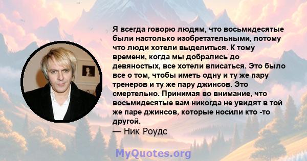 Я всегда говорю людям, что восьмидесятые были настолько изобретательными, потому что люди хотели выделиться. К тому времени, когда мы добрались до девяностых, все хотели вписаться. Это было все о том, чтобы иметь одну и 