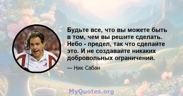 Будьте все, что вы можете быть в том, чем вы решите сделать. Небо - предел, так что сделайте это. И не создавайте никаких добровольных ограничений.