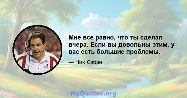 Мне все равно, что ты сделал вчера. Если вы довольны этим, у вас есть большие проблемы.