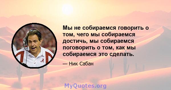 Мы не собираемся говорить о том, чего мы собираемся достичь, мы собираемся поговорить о том, как мы собираемся это сделать.