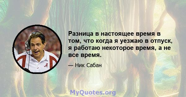 Разница в настоящее время в том, что когда я уезжаю в отпуск, я работаю некоторое время, а не все время.