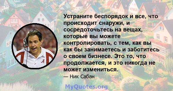 Устраните беспорядок и все, что происходит снаружи, и сосредоточьтесь на вещах, которые вы можете контролировать, с тем, как вы как бы занимаетесь и заботитесь о своем бизнесе. Это то, что продолжается, и это никогда не 