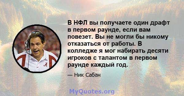 В НФЛ вы получаете один драфт в первом раунде, если вам повезет. Вы не могли бы никому отказаться от работы. В колледже я мог набирать десяти игроков с талантом в первом раунде каждый год.