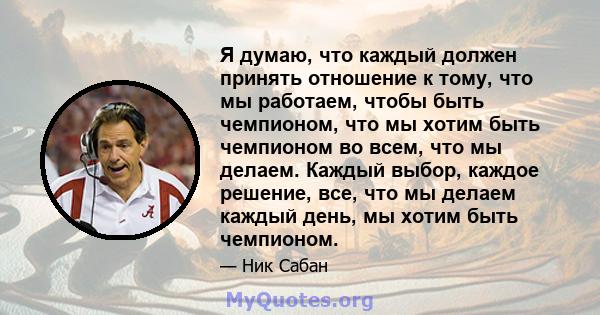 Я думаю, что каждый должен принять отношение к тому, что мы работаем, чтобы быть чемпионом, что мы хотим быть чемпионом во всем, что мы делаем. Каждый выбор, каждое решение, все, что мы делаем каждый день, мы хотим быть 