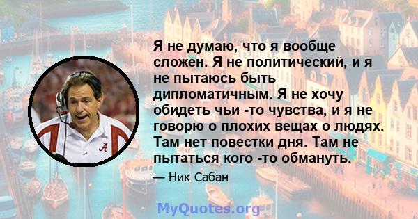 Я не думаю, что я вообще сложен. Я не политический, и я не пытаюсь быть дипломатичным. Я не хочу обидеть чьи -то чувства, и я не говорю о плохих вещах о людях. Там нет повестки дня. Там не пытаться кого -то обмануть.