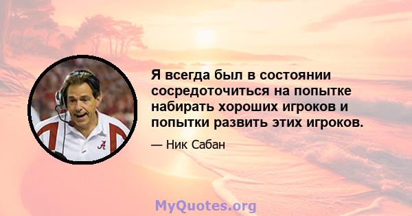 Я всегда был в состоянии сосредоточиться на попытке набирать хороших игроков и попытки развить этих игроков.