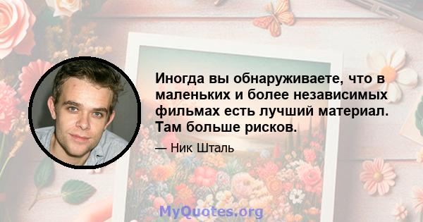 Иногда вы обнаруживаете, что в маленьких и более независимых фильмах есть лучший материал. Там больше рисков.