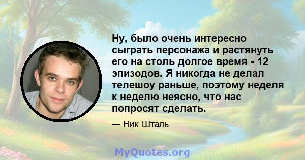 Ну, было очень интересно сыграть персонажа и растянуть его на столь долгое время - 12 эпизодов. Я никогда не делал телешоу раньше, поэтому неделя к неделю неясно, что нас попросят сделать.