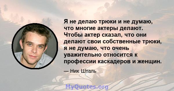 Я не делаю трюки и не думаю, что многие актеры делают. Чтобы актер сказал, что они делают свои собственные трюки, я не думаю, что очень уважительно относится к профессии каскадеров и женщин.