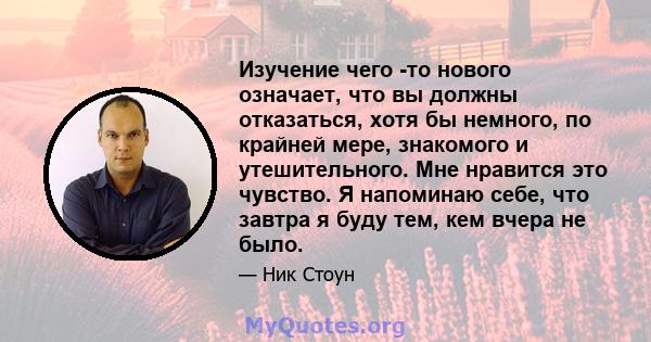 Изучение чего -то нового означает, что вы должны отказаться, хотя бы немного, по крайней мере, знакомого и утешительного. Мне нравится это чувство. Я напоминаю себе, что завтра я буду тем, кем вчера не было.