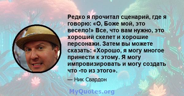 Редко я прочитал сценарий, где я говорю: «О, Боже мой, это весело!» Все, что вам нужно, это хороший скелет и хорошие персонажи. Затем вы можете сказать: «Хорошо, я могу многое принести к этому. Я могу импровизировать и