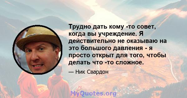 Трудно дать кому -то совет, когда вы учреждение. Я действительно не оказываю на это большого давления - я просто открыт для того, чтобы делать что -то сложное.