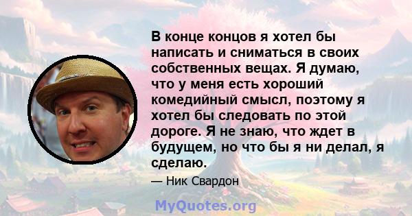 В конце концов я хотел бы написать и сниматься в своих собственных вещах. Я думаю, что у меня есть хороший комедийный смысл, поэтому я хотел бы следовать по этой дороге. Я не знаю, что ждет в будущем, но что бы я ни