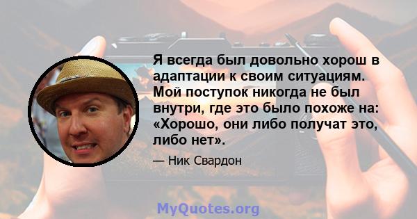 Я всегда был довольно хорош в адаптации к своим ситуациям. Мой поступок никогда не был внутри, где это было похоже на: «Хорошо, они либо получат это, либо нет».