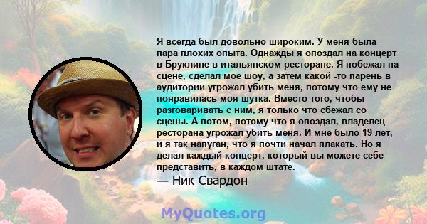 Я всегда был довольно широким. У меня была пара плохих опыта. Однажды я опоздал на концерт в Бруклине в итальянском ресторане. Я побежал на сцене, сделал мое шоу, а затем какой -то парень в аудитории угрожал убить меня, 