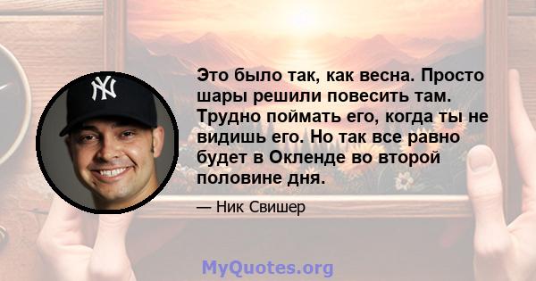 Это было так, как весна. Просто шары решили повесить там. Трудно поймать его, когда ты не видишь его. Но так все равно будет в Окленде во второй половине дня.