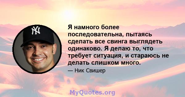 Я намного более последовательна, пытаясь сделать все свинга выглядеть одинаково. Я делаю то, что требует ситуация, и стараюсь не делать слишком много.