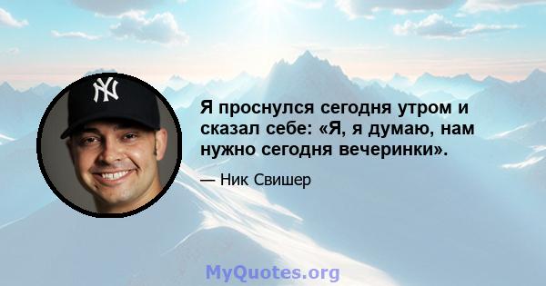 Я проснулся сегодня утром и сказал себе: «Я, я думаю, нам нужно сегодня вечеринки».