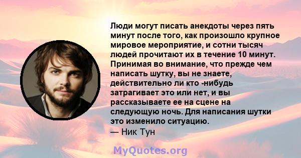 Люди могут писать анекдоты через пять минут после того, как произошло крупное мировое мероприятие, и сотни тысяч людей прочитают их в течение 10 минут. Принимая во внимание, что прежде чем написать шутку, вы не знаете,