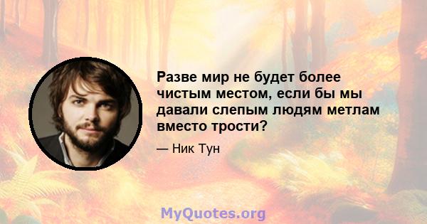 Разве мир не будет более чистым местом, если бы мы давали слепым людям метлам вместо трости?